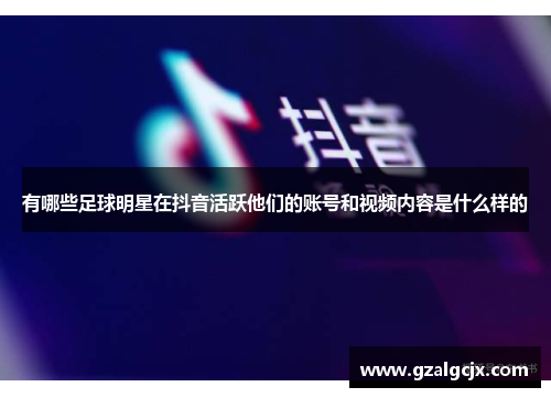有哪些足球明星在抖音活跃他们的账号和视频内容是什么样的